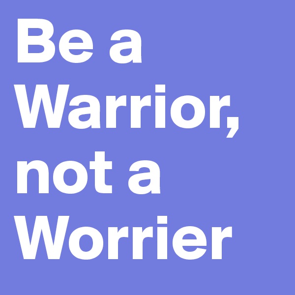 Be a Warrior, not a Worrier