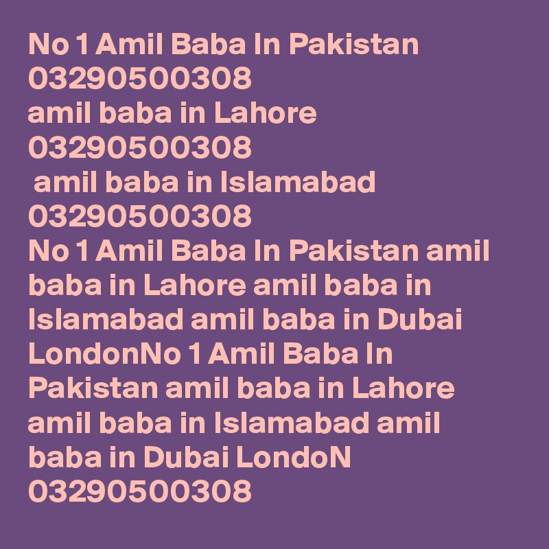 No 1 Amil Baba In Pakistan  03290500308
amil baba in Lahore 03290500308
 amil baba in Islamabad 03290500308
No 1 Amil Baba In Pakistan amil baba in Lahore amil baba in Islamabad amil baba in Dubai LondonNo 1 Amil Baba In Pakistan amil baba in Lahore amil baba in Islamabad amil baba in Dubai LondoN
03290500308