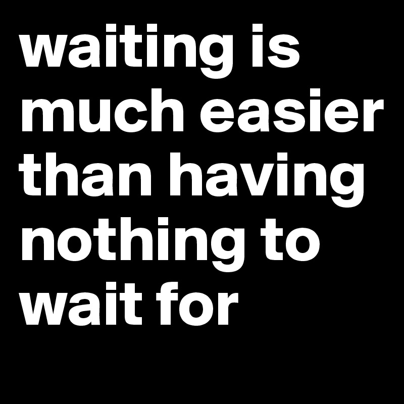 waiting is much easier than having nothing to wait for