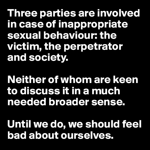 Three parties are involved in case of inappropriate sexual behaviour: the victim, the perpetrator and society. 

Neither of whom are keen to discuss it in a much needed broader sense. 

Until we do, we should feel bad about ourselves. 