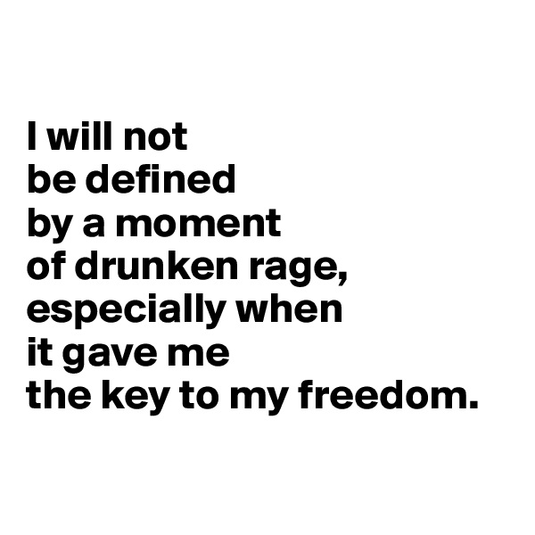 

I will not 
be defined 
by a moment 
of drunken rage, especially when 
it gave me 
the key to my freedom.

