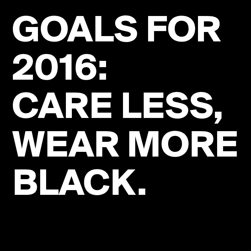 GOALS FOR 2016:
CARE LESS,
WEAR MORE BLACK.