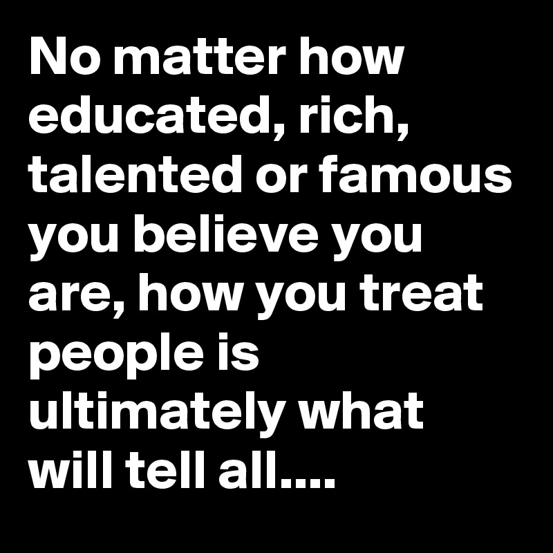 No matter how educated, rich, talented or famous you believe you are, how you treat people is ultimately what will tell all....