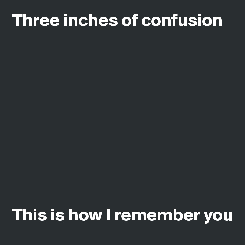 Three inches of confusion 










This is how I remember you