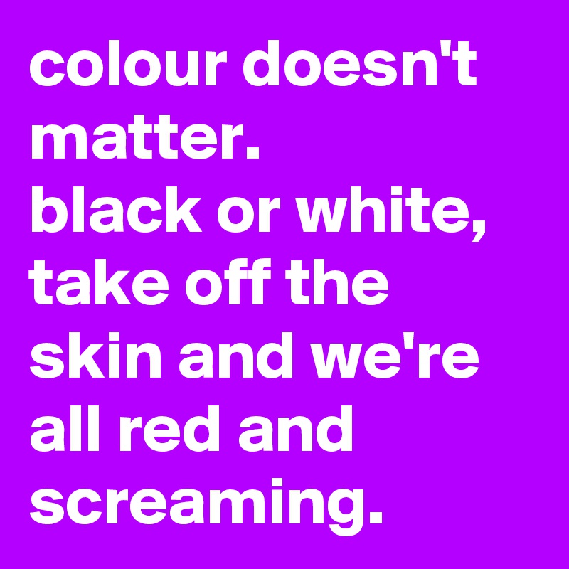 colour doesn't matter. 
black or white, take off the skin and we're all red and screaming.