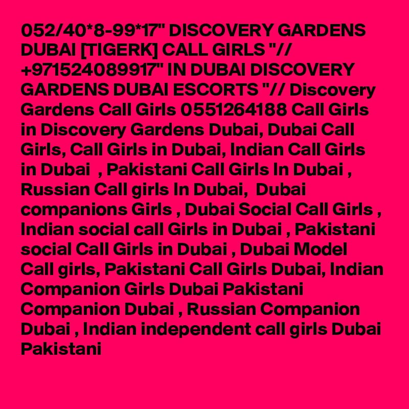 052/40*8-99*17" DISCOVERY GARDENS DUBAI [TIGERK] CALL GIRLS "// +971524089917" IN DUBAI DISCOVERY GARDENS DUBAI ESCORTS "// Discovery Gardens Call Girls 0551264188 Call Girls in Discovery Gardens Dubai, Dubai Call Girls, Call Girls in Dubai, Indian Call Girls in Dubai  , Pakistani Call Girls In Dubai , Russian Call girls In Dubai,  Dubai companions Girls , Dubai Social Call Girls , Indian social call Girls in Dubai , Pakistani social Call Girls in Dubai , Dubai Model Call girls, Pakistani Call Girls Dubai, Indian Companion Girls Dubai Pakistani Companion Dubai , Russian Companion Dubai , Indian independent call girls Dubai Pakistani