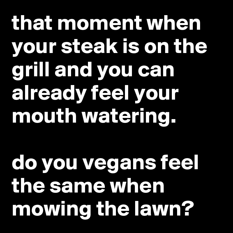that moment when your steak is on the grill and you can already feel your mouth watering.

do you vegans feel the same when mowing the lawn?
