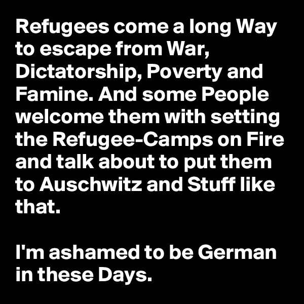 Refugees come a long Way to escape from War, Dictatorship, Poverty and Famine. And some People welcome them with setting the Refugee-Camps on Fire and talk about to put them to Auschwitz and Stuff like that.

I'm ashamed to be German in these Days.