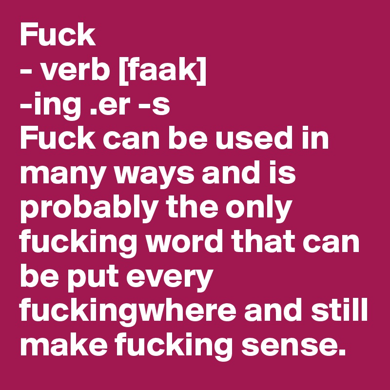 Fuck
- verb [faak]
-ing .er -s
Fuck can be used in many ways and is probably the only fucking word that can be put every fuckingwhere and still make fucking sense.