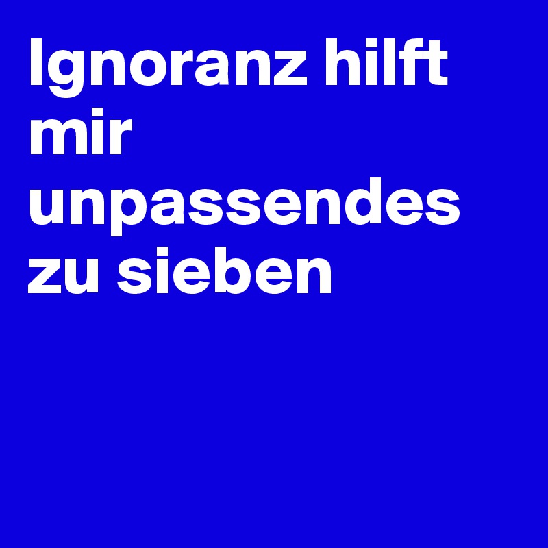 Ignoranz hilft mir unpassendes zu sieben


