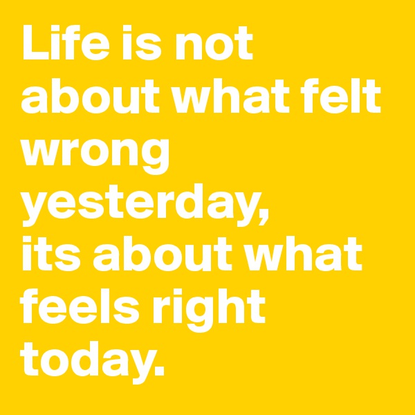 Life is not about what felt wrong yesterday, 
its about what feels right today. 