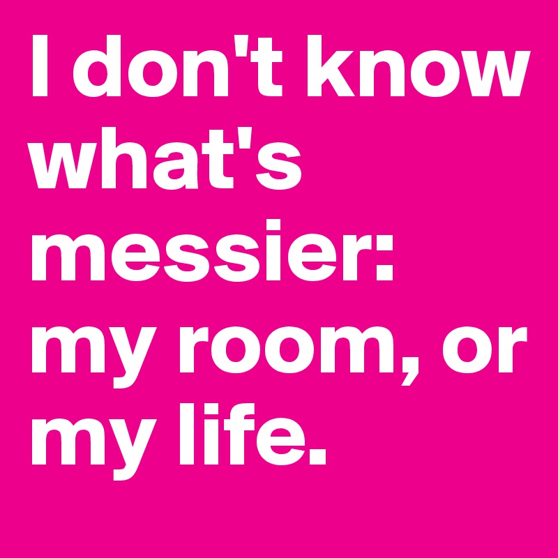 I don't know what's messier: my room, or my life.