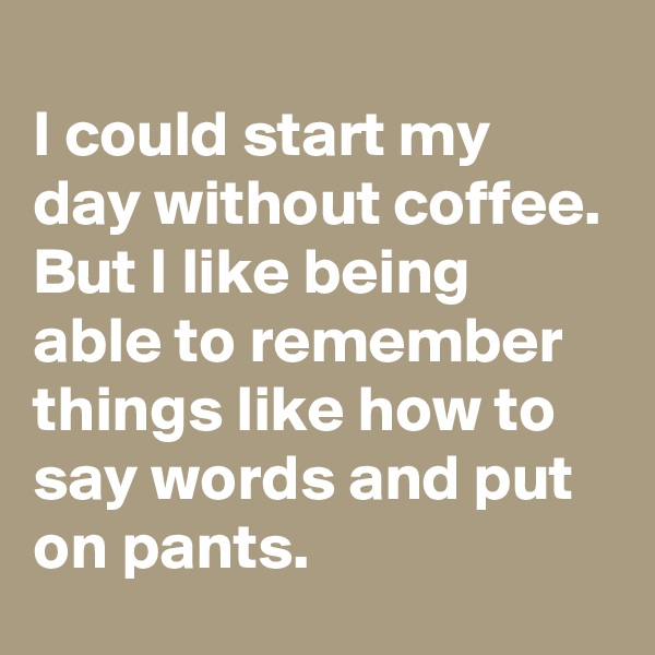 
I could start my day without coffee. But I like being able to remember things like how to say words and put on pants.