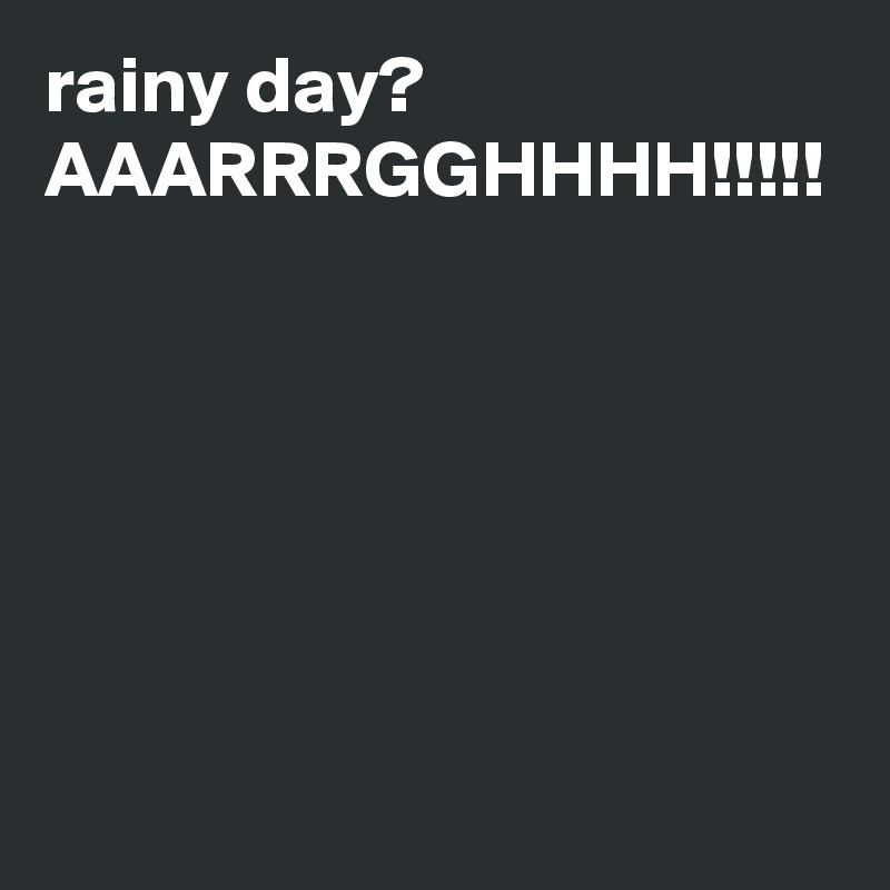 rainy day? AAARRRGGHHHH!!!!!
