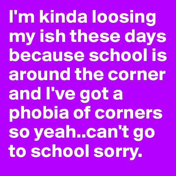 I'm kinda loosing my ish these days because school is around the corner and I've got a phobia of corners so yeah..can't go to school sorry.