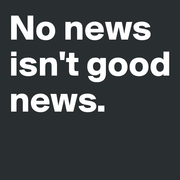 No news 
isn't good news. 
