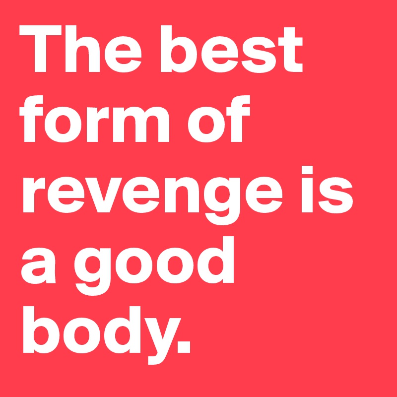 The best form of revenge is a good body.