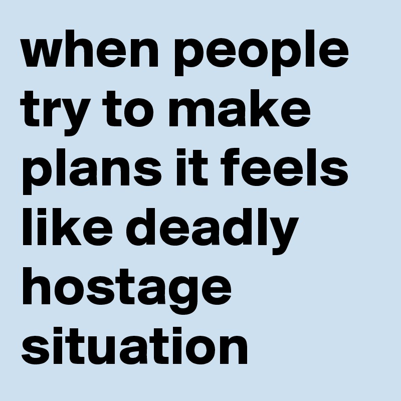 when people try to make plans it feels like deadly hostage situation