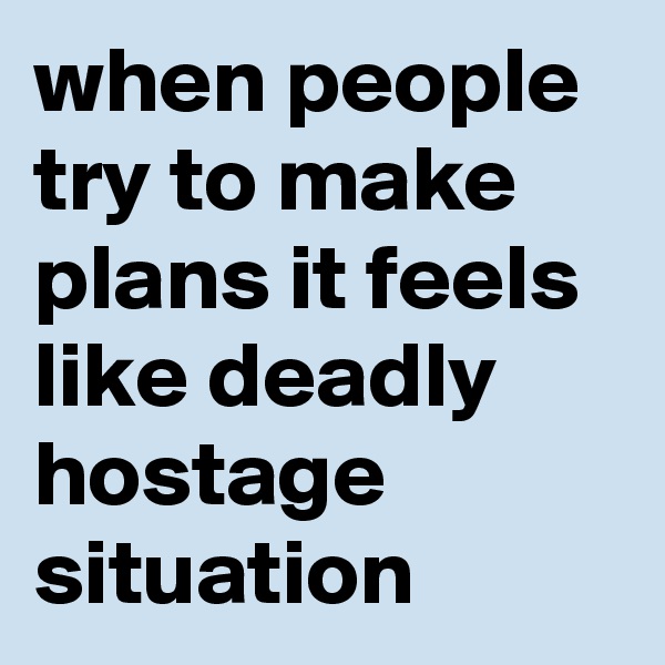 when people try to make plans it feels like deadly hostage situation