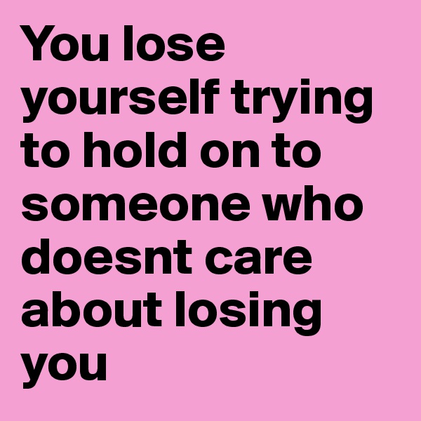You lose yourself trying to hold on to someone who doesnt care about losing you