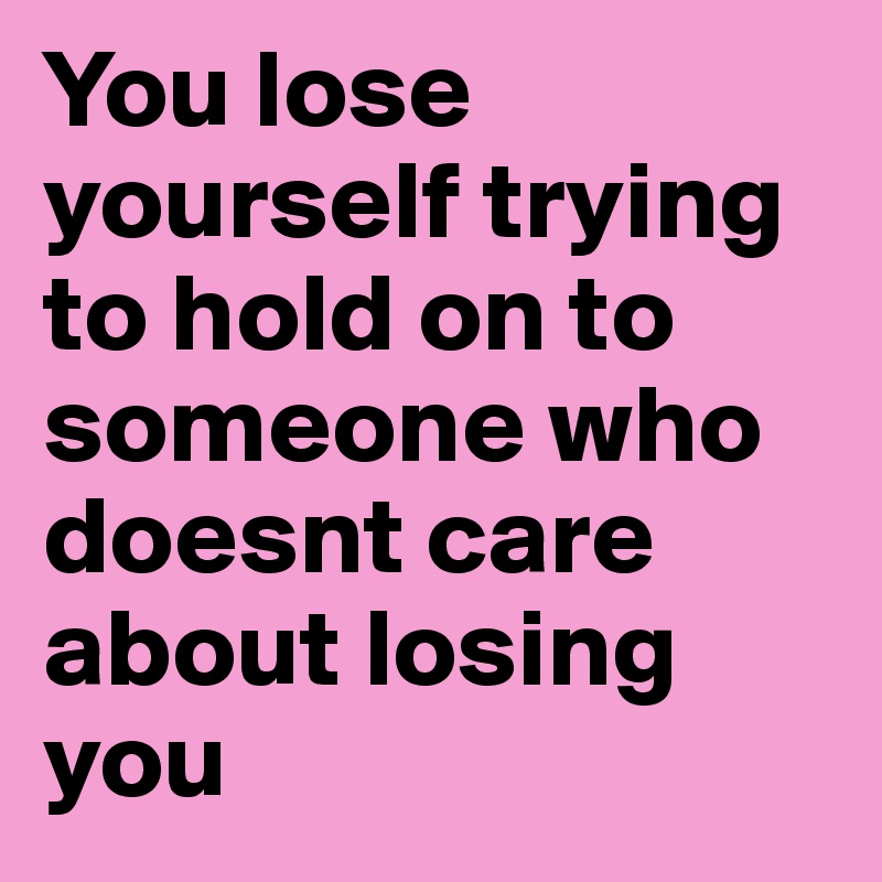 You lose yourself trying to hold on to someone who doesnt care about losing you