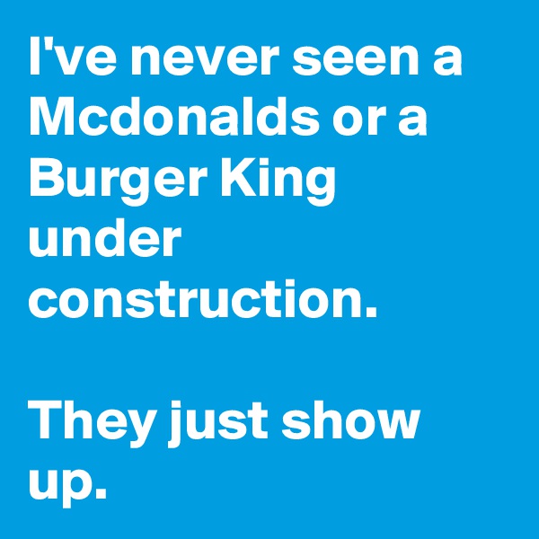I've never seen a Mcdonalds or a Burger King under construction. 

They just show up.