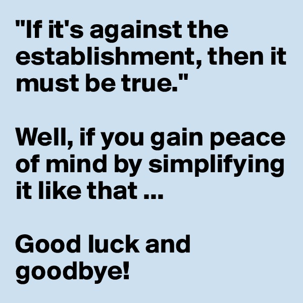 "If it's against the establishment, then it must be true."

Well, if you gain peace of mind by simplifying it like that ...

Good luck and goodbye! 
