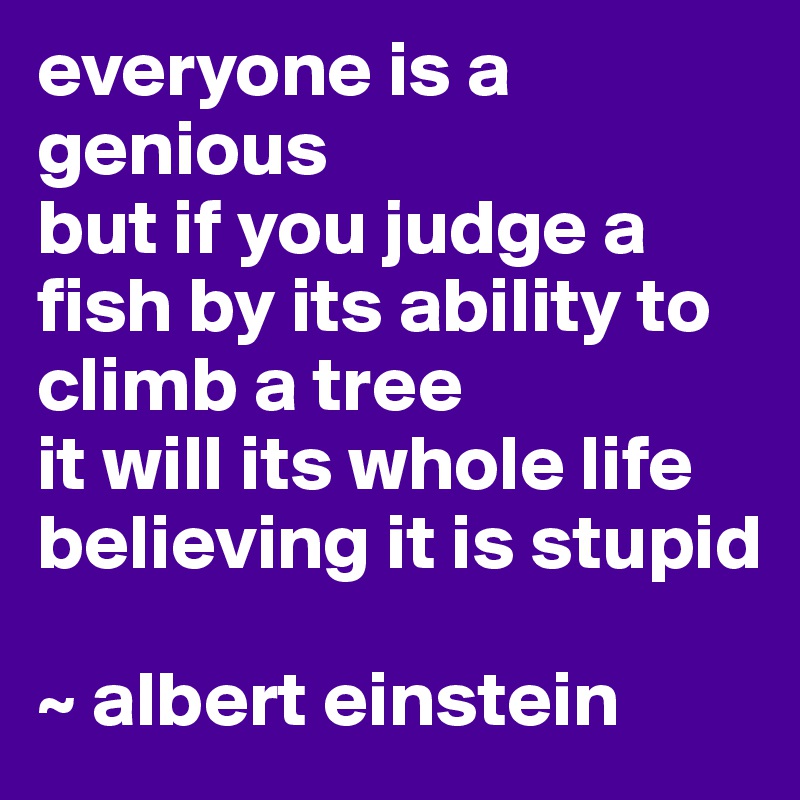 everyone is a genious 
but if you judge a fish by its ability to climb a tree 
it will its whole life believing it is stupid

~ albert einstein