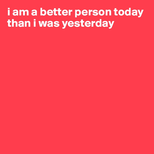 i am a better person today than i was yesterday









