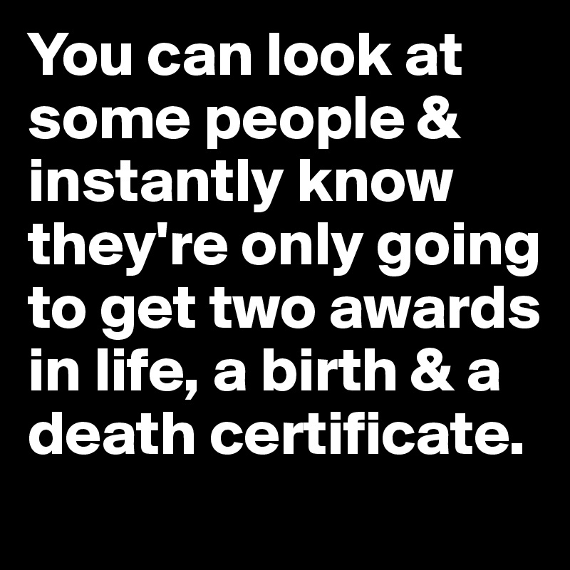 You can look at some people & instantly know they're only going to get two awards in life, a birth & a death certificate.