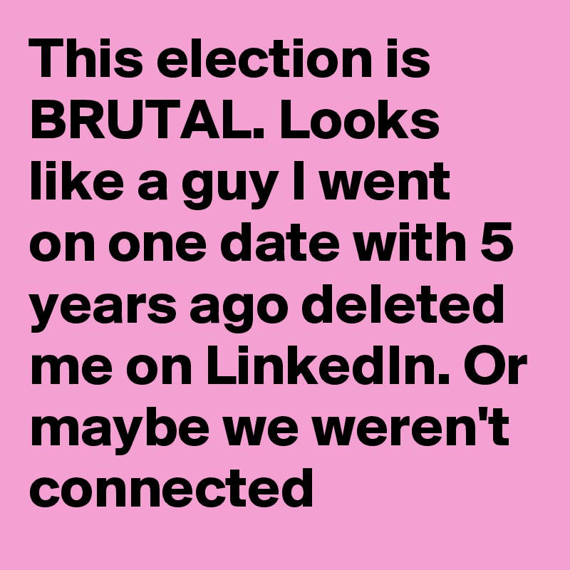 This election is BRUTAL. Looks like a guy I went on one date with 5 years ago deleted me on LinkedIn. Or maybe we weren't connected