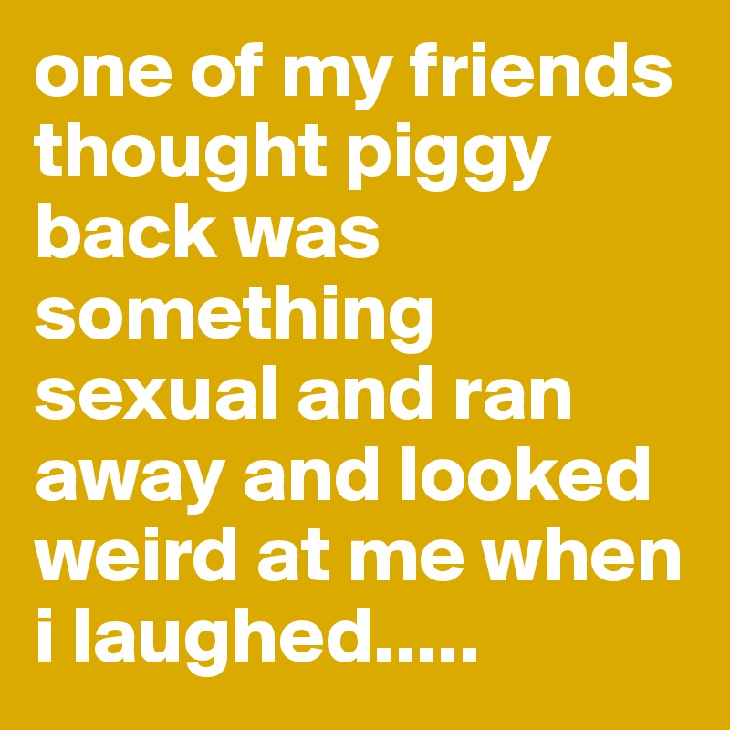 one of my friends thought piggy back was something sexual and ran away and looked weird at me when i laughed.....
