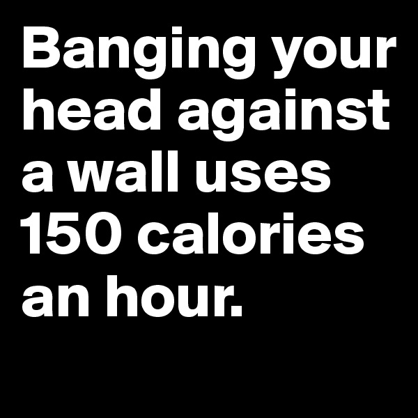 Banging your head against a wall uses 150 calories an hour.