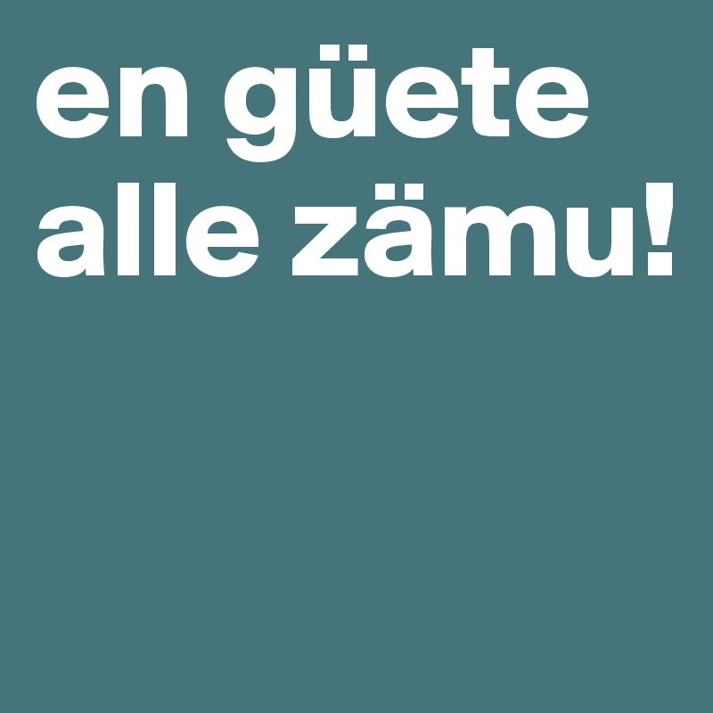 en güete alle zämu!


