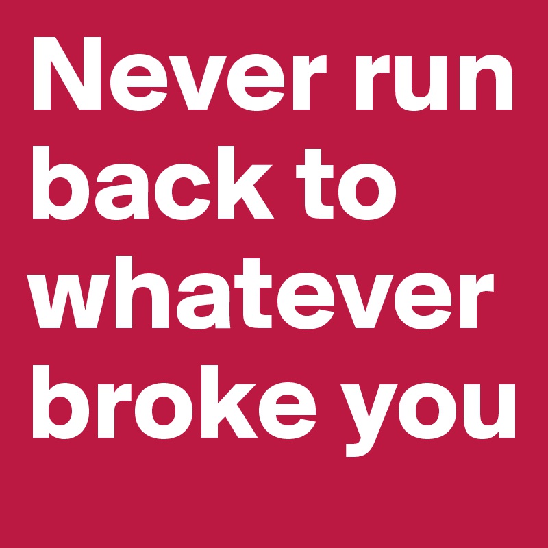 Never run back to whatever broke you