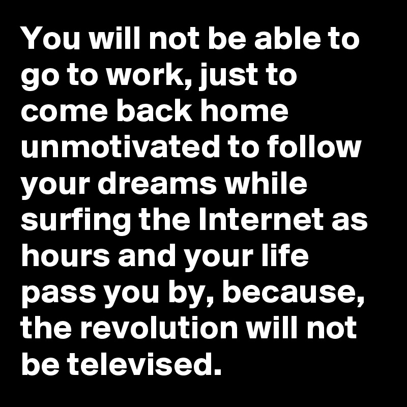 You will not be able to go to work, just to come back home unmotivated to follow your dreams while surfing the Internet as hours and your life pass you by, because, the revolution will not be televised. 