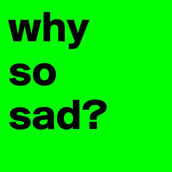why 
so sad?