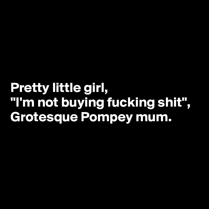 



Pretty little girl,
"I'm not buying fucking shit",
Grotesque Pompey mum.




