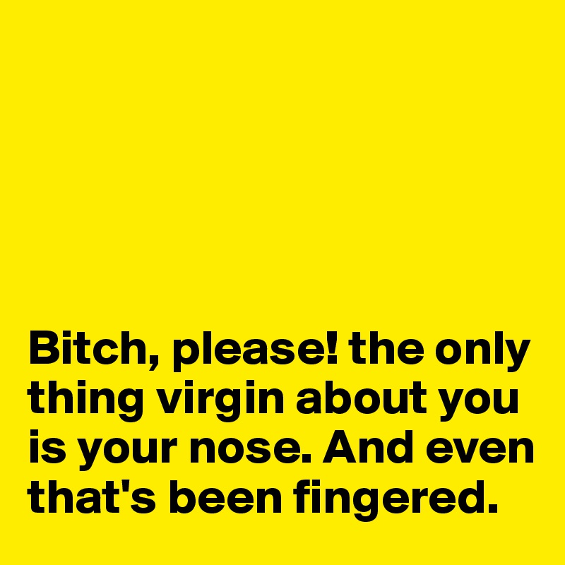 





Bitch, please! the only thing virgin about you is your nose. And even that's been fingered. 