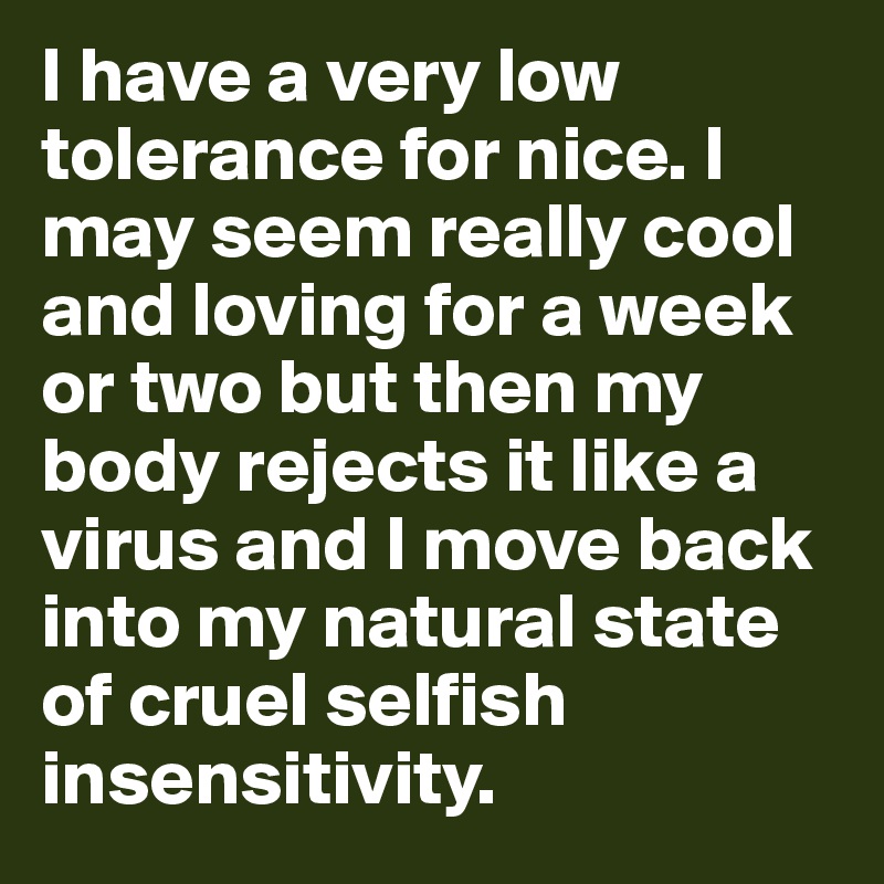 I have a very low tolerance for nice. I may seem really cool and loving for a week or two but then my body rejects it like a virus and I move back into my natural state of cruel selfish insensitivity.