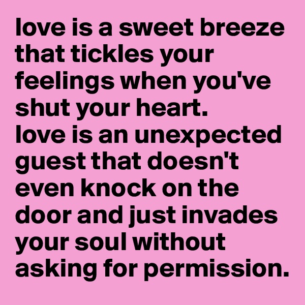 love is a sweet breeze that tickles your feelings when you've shut your heart. 
love is an unexpected guest that doesn't even knock on the door and just invades your soul without asking for permission. 