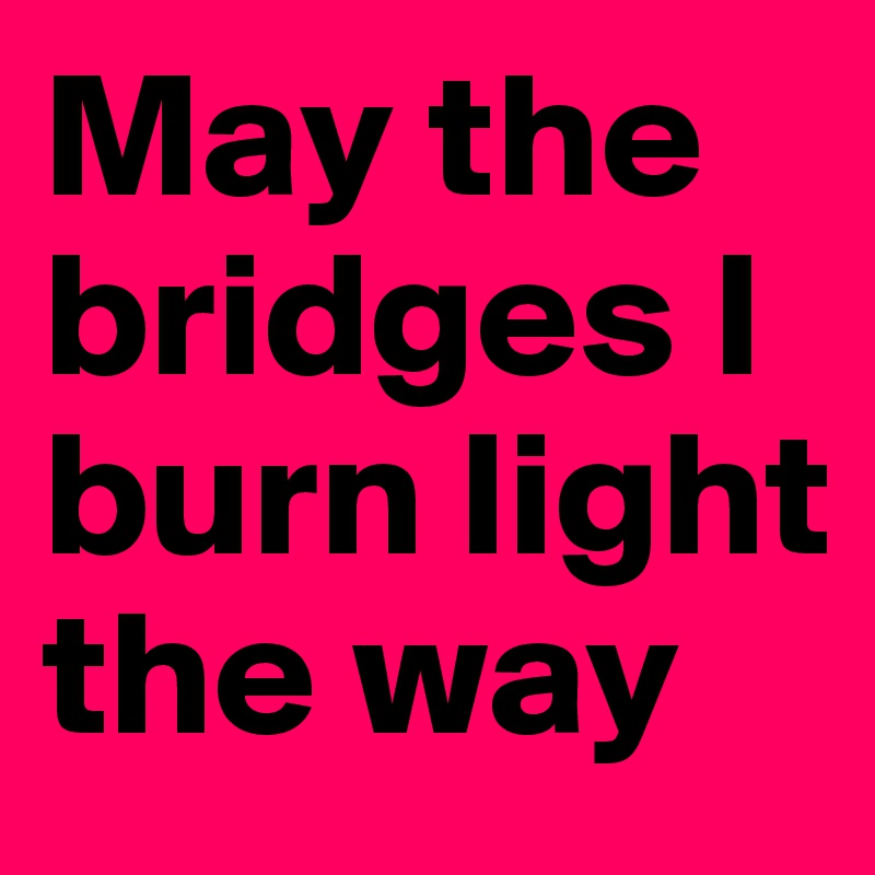 May the bridges I burn light the way
