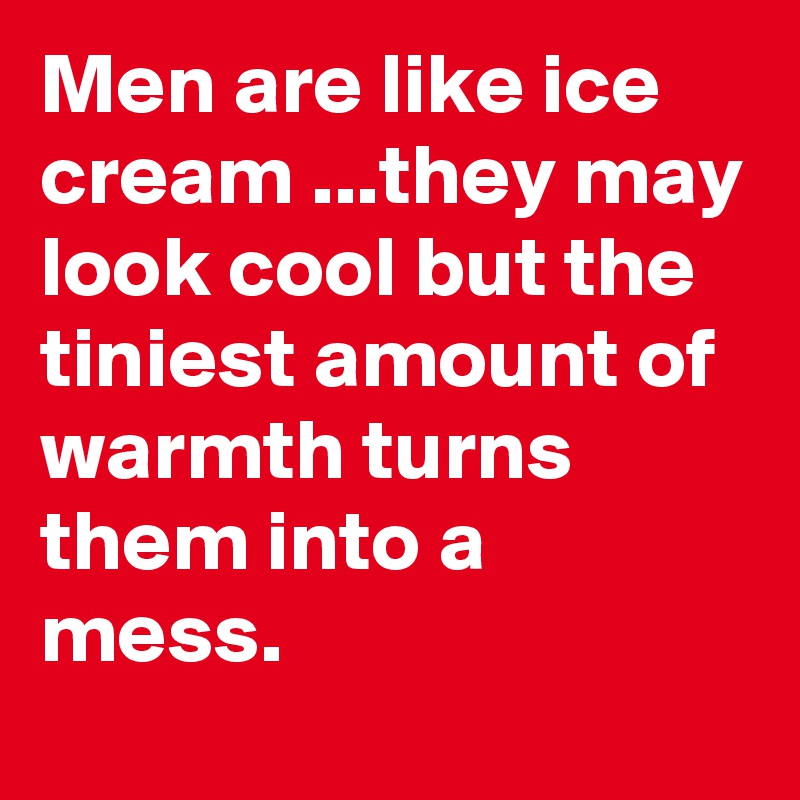 Men are like ice cream ...they may look cool but the tiniest amount of warmth turns them into a mess.