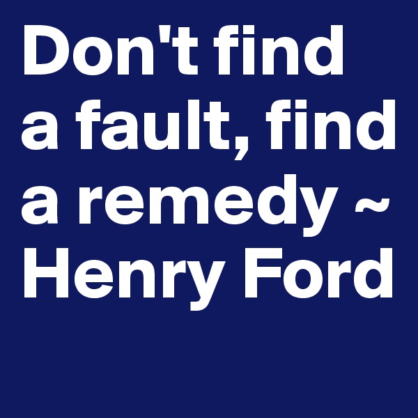 Don't find a fault, find a remedy ~ Henry Ford