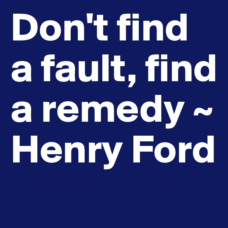 Don't find a fault, find a remedy ~ Henry Ford