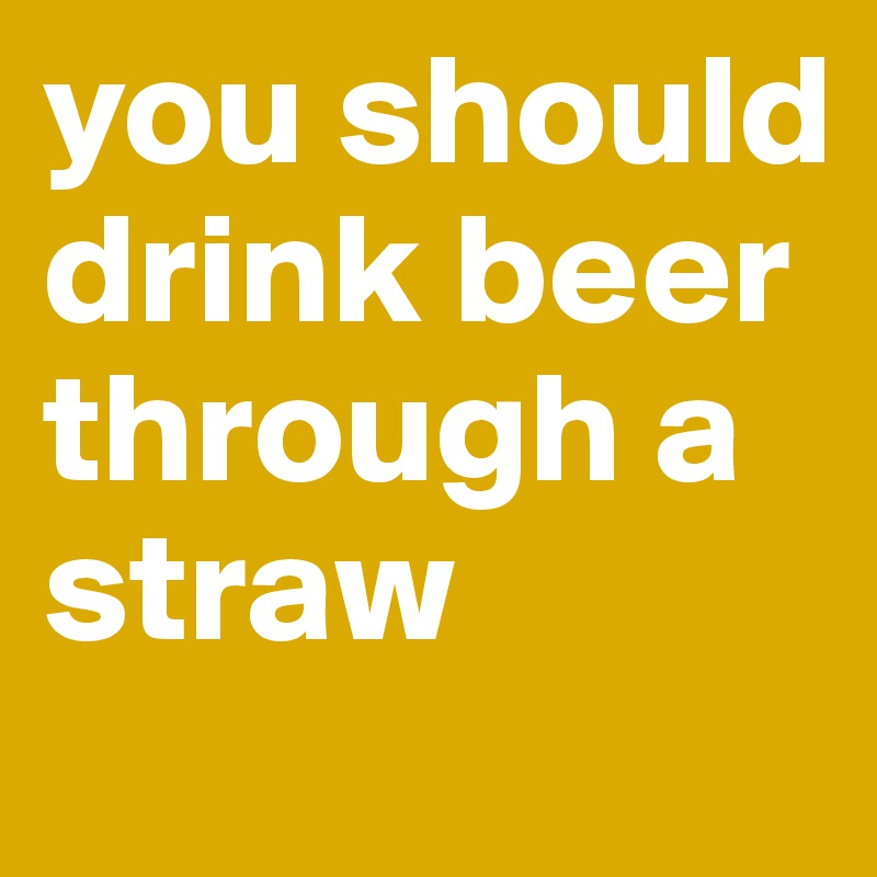 you should drink beer through a straw
