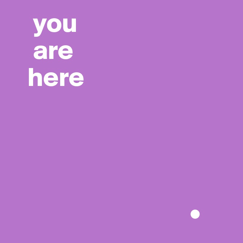     you   
    are 
   here




                                 •