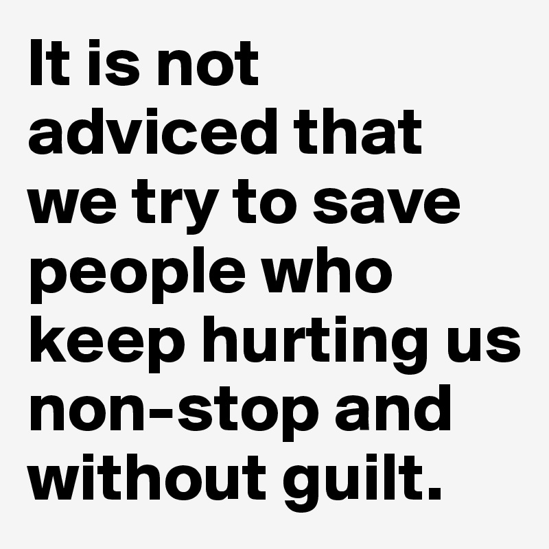 It is not adviced that we try to save people who keep hurting us non-stop and without guilt.