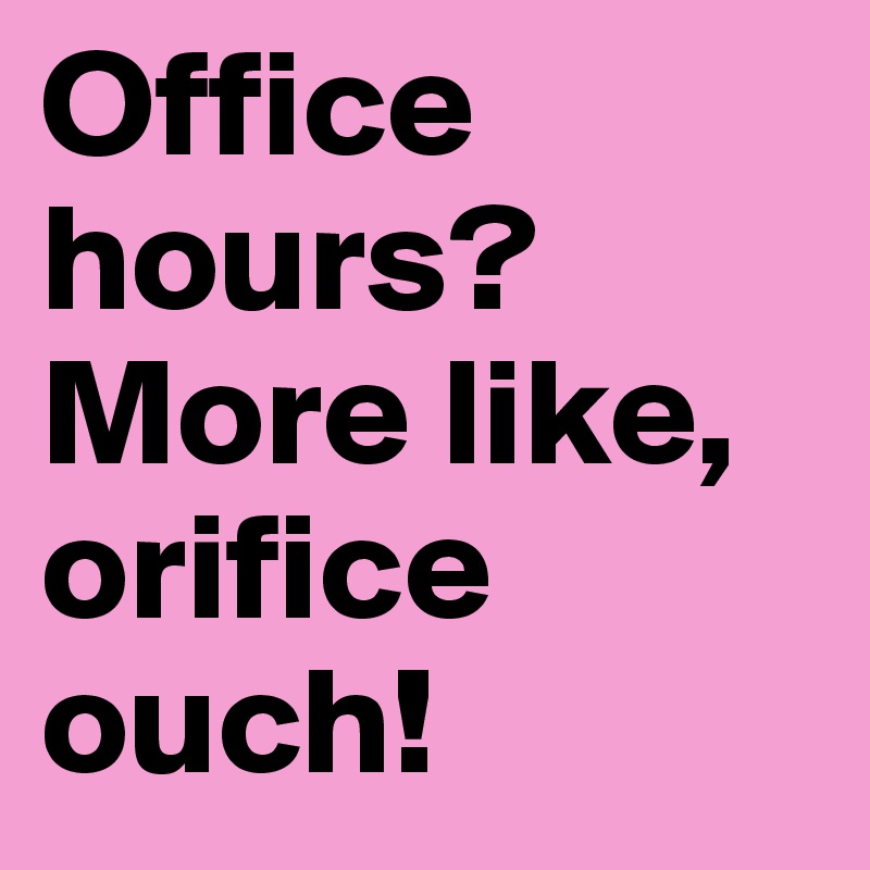 Office hours?
More like, orifice ouch!