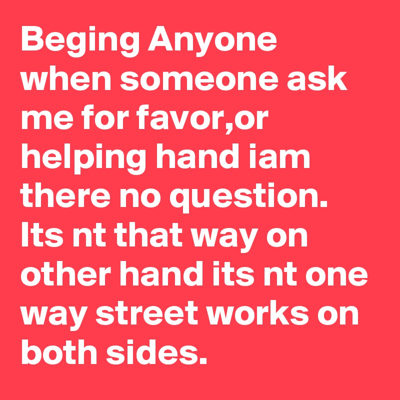Beging Anyone when someone ask me for favor,or helping hand iam there no question.
Its nt that way on other hand its nt one way street works on both sides.